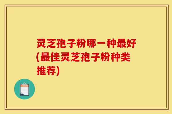 灵芝孢子粉哪一种最好(最佳灵芝孢子粉种类推荐)-第1张图片-灵芝之家 灵芝孢子粉哪一种最好(最佳灵芝孢子粉种类推荐)-第1张图片-灵芝之家
