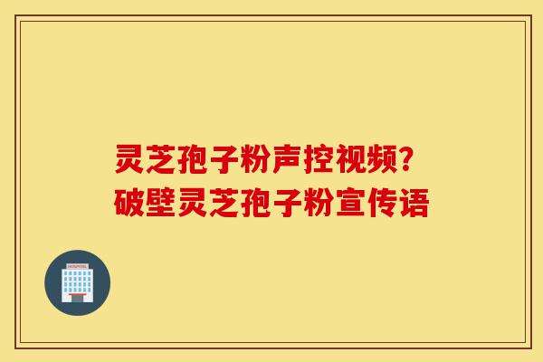 灵芝孢子粉声控视频？破壁灵芝孢子粉宣传语-第1张图片-灵芝之家