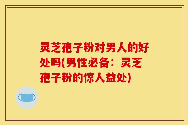 灵芝孢子粉对男人的好处吗(男性必备:灵芝孢子粉的惊人益处)-第1张图片-灵芝之家 灵芝孢子粉对男人的好处吗(男性必备:灵芝孢子粉的惊人益处)-第1张图片-灵芝之家