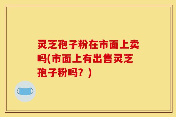 灵芝孢子粉在市面上卖吗(市面上有出售灵芝孢子粉吗?)-第1张图片-灵芝之家 灵芝孢子粉在市面上卖吗(市面上有出售灵芝孢子粉吗?)-第1张图片-灵芝之家