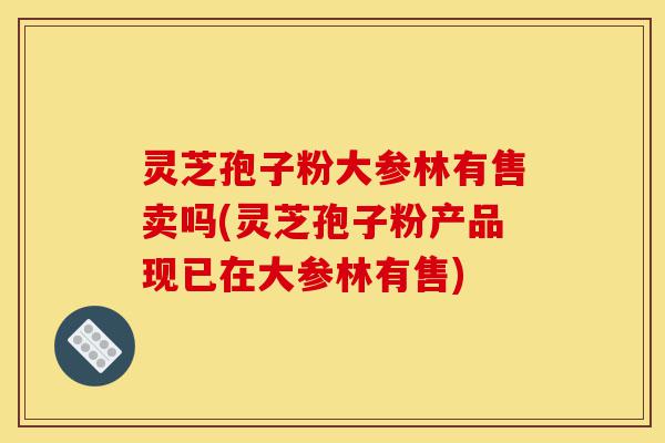 灵芝孢子粉大参林有售卖吗(灵芝孢子粉产品现已在大参林有售)-第1张图片-灵芝之家 灵芝孢子粉大参林有售卖吗(灵芝孢子粉产品现已在大参林有售)-第1张图片-灵芝之家