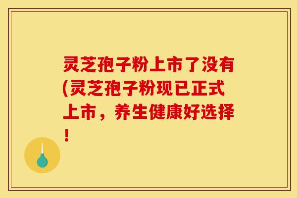 灵芝孢子粉上市了没有(灵芝孢子粉现已正式上市，养生健康好选择！-第1张图片-灵芝之家