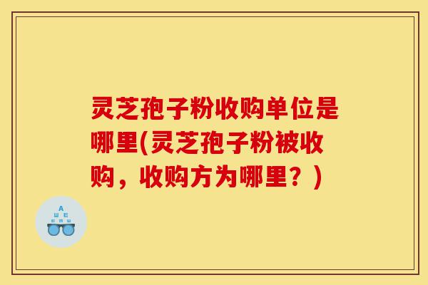 灵芝孢子粉收购单位是哪里(灵芝孢子粉被收购，收购方为哪里？)-第1张图片-灵芝之家