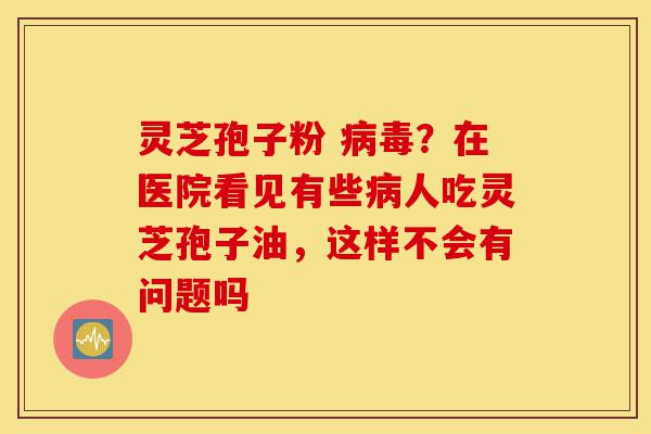 灵芝孢子粉 病毒?在医院看见有些病人吃灵芝孢子油,这样不会有问题吗-第1张图片-灵芝之家 灵芝孢子粉 病毒?在医院看见有些病人吃灵芝孢子油,这样不会有问题吗-第1张图片-灵芝之家