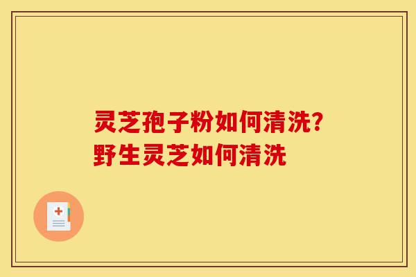 灵芝孢子粉如何清洗?野生灵芝如何清洗-第1张图片-灵芝之家 灵芝孢子粉如何清洗?野生灵芝如何清洗-第1张图片-灵芝之家