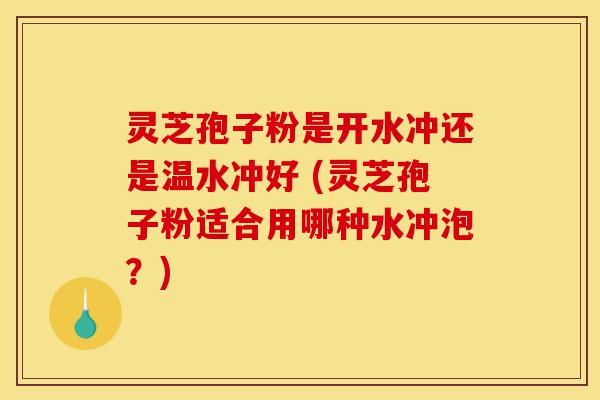 灵芝孢子粉是开水冲还是温水冲好 (灵芝孢子粉适合用哪种水冲泡？)-第1张图片-灵芝之家