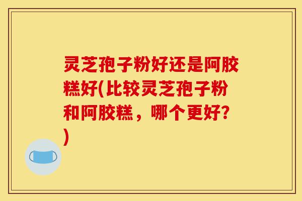灵芝孢子粉好还是阿胶糕好(比较灵芝孢子粉和阿胶糕，哪个更好？)-第1张图片-灵芝之家