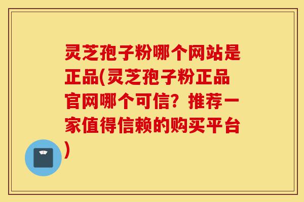 灵芝孢子粉哪个网站是正品(灵芝孢子粉正品官网哪个可信？推荐一家值得信赖的购买平台)-第1张图片-灵芝之家