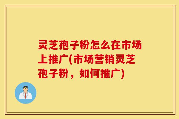 灵芝孢子粉怎么在市场上推广(市场营销灵芝孢子粉,如何推广)-第1张图片-灵芝之家 灵芝孢子粉怎么在市场上推广(市场营销灵芝孢子粉,如何推广)-第1张图片-灵芝之家