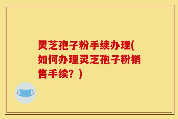 灵芝孢子粉手续办理(如何办理灵芝孢子粉销售手续?)-第1张图片-灵芝之家 灵芝孢子粉手续办理(如何办理灵芝孢子粉销售手续?)-第1张图片-灵芝之家