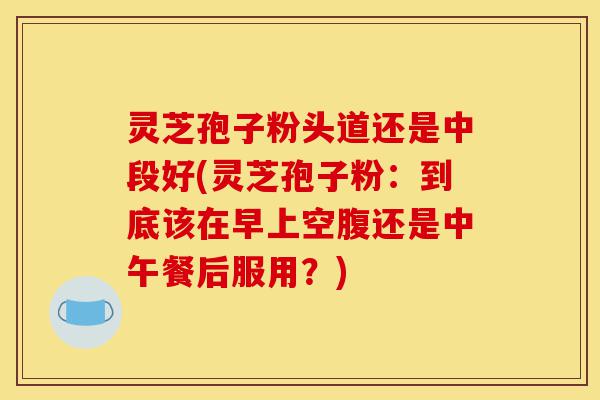 灵芝孢子粉头道还是中段好(灵芝孢子粉：到底该在早上空腹还是中午餐后服用？)-第1张图片-灵芝之家