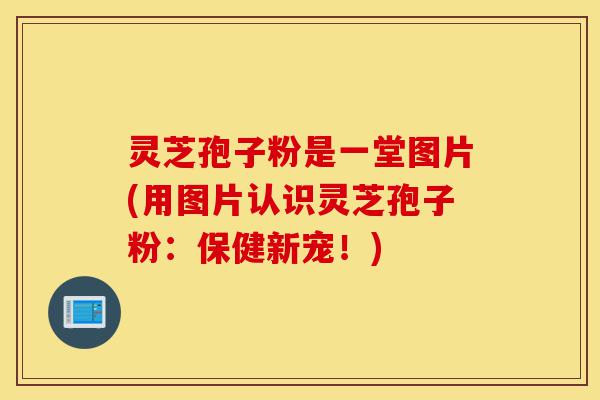 灵芝孢子粉是一堂图片(用图片认识灵芝孢子粉：保健新宠！)-第1张图片-灵芝之家