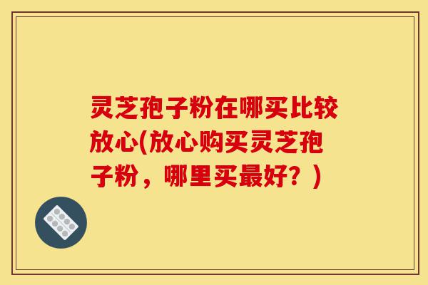 灵芝孢子粉在哪买比较放心(放心购买灵芝孢子粉,哪里买最好?)-第1张图片-灵芝之家 灵芝孢子粉在哪买比较放心(放心购买灵芝孢子粉,哪里买最好?)-第1张图片-灵芝之家