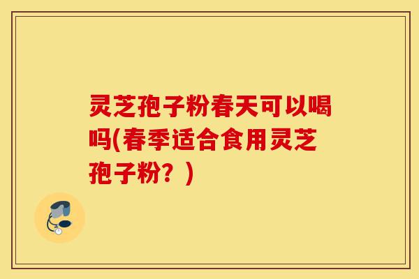 灵芝孢子粉春天可以喝吗(春季适合食用灵芝孢子粉？)-第1张图片-灵芝之家