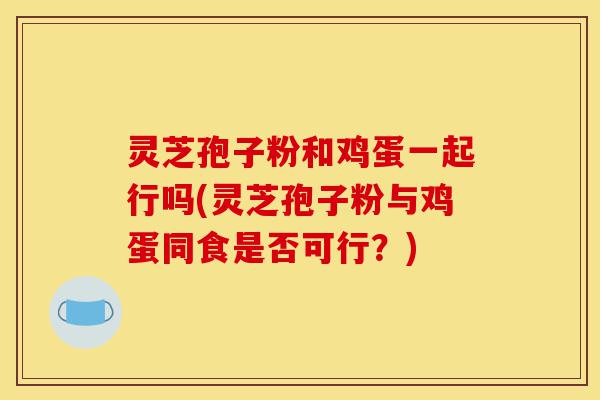 灵芝孢子粉和鸡蛋一起行吗(灵芝孢子粉与鸡蛋同食是否可行?)-第1张图片-灵芝之家 灵芝孢子粉和鸡蛋一起行吗(灵芝孢子粉与鸡蛋同食是否可行?)-第1张图片-灵芝之家
