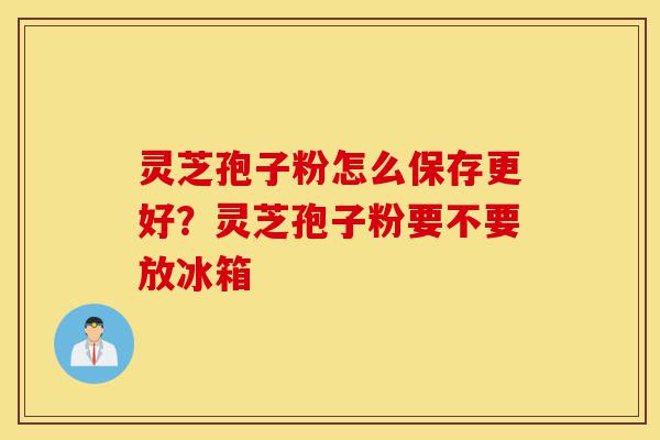 灵芝孢子粉怎么保存更好?灵芝孢子粉要不要放冰箱-第1张图片-灵芝之家 灵芝孢子粉怎么保存更好?灵芝孢子粉要不要放冰箱-第1张图片-灵芝之家