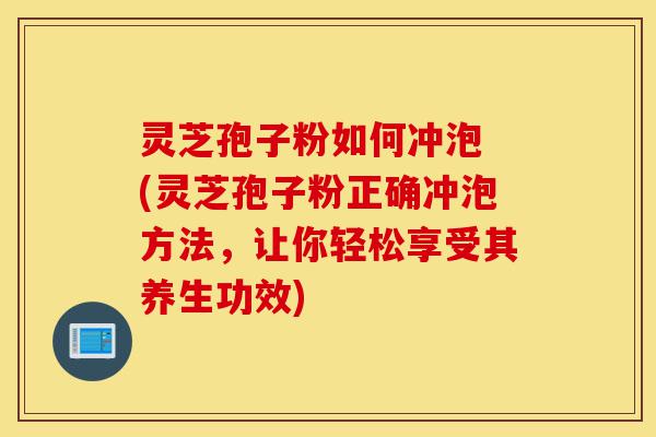灵芝孢子粉如何冲泡 (灵芝孢子粉正确冲泡方法，让你轻松享受其养生功效)-第1张图片-灵芝之家