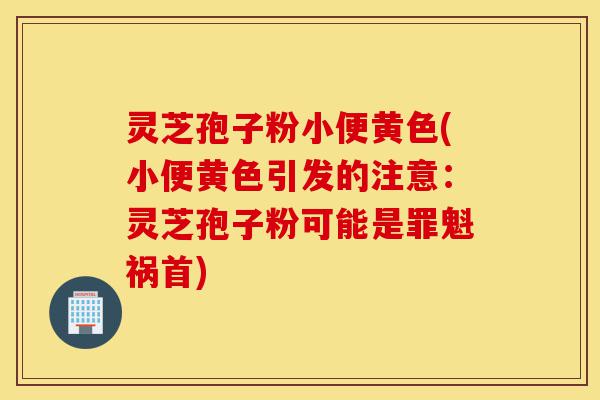 灵芝孢子粉小便黄色(小便黄色引发的注意：灵芝孢子粉可能是罪魁祸首)-第1张图片-灵芝之家