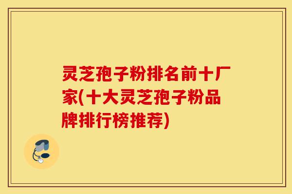 灵芝孢子粉排名前十厂家(十大灵芝孢子粉品牌排行榜推荐)-第1张图片-灵芝之家