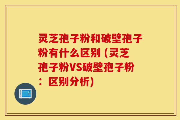 灵芝孢子粉和破壁孢子粉有什么区别 (灵芝孢子粉VS破壁孢子粉：区别分析)-第1张图片-灵芝之家