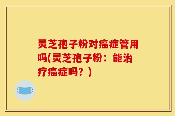 灵芝孢子粉对癌症管用吗(灵芝孢子粉:能治疗癌症吗?)-第1张图片-灵芝之家 灵芝孢子粉对癌症管用吗(灵芝孢子粉:能治疗癌症吗?)-第1张图片-灵芝之家