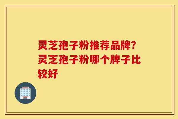 灵芝孢子粉推荐品牌？灵芝孢子粉哪个牌子比较好-第1张图片-灵芝之家