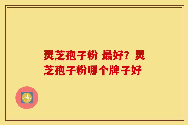 灵芝孢子粉 最好？灵芝孢子粉哪个牌子好-第1张图片-灵芝之家