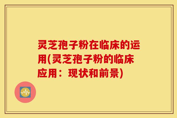 灵芝孢子粉在临床的运用(灵芝孢子粉的临床应用:现状和前景)-第1张图片-灵芝之家 灵芝孢子粉在临床的运用(灵芝孢子粉的临床应用:现状和前景)-第1张图片-灵芝之家