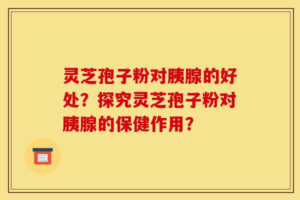 灵芝孢子粉对胰腺的好处？探究灵芝孢子粉对胰腺的保健作用？-第1张图片-灵芝之家