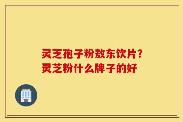 灵芝孢子粉敖东饮片？灵芝粉什么牌子的好-第1张图片-灵芝之家
