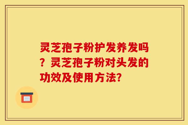 灵芝孢子粉护发养发吗？灵芝孢子粉对头发的功效及使用方法？-第1张图片-灵芝之家