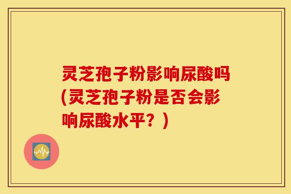 灵芝孢子粉影响尿酸吗(灵芝孢子粉是否会影响尿酸水平？)-第1张图片-灵芝之家