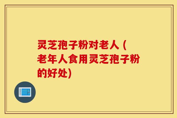 灵芝孢子粉对老人 (老年人食用灵芝孢子粉的好处)-第1张图片-灵芝之家