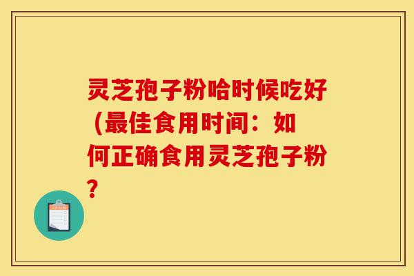 灵芝孢子粉哈时候吃好 (最佳食用时间：如何正确食用灵芝孢子粉？-第1张图片-灵芝之家