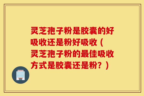 灵芝孢子粉是胶囊的好吸收还是粉好吸收 (灵芝孢子粉的最佳吸收方式是胶囊还是粉？)-第1张图片-灵芝之家