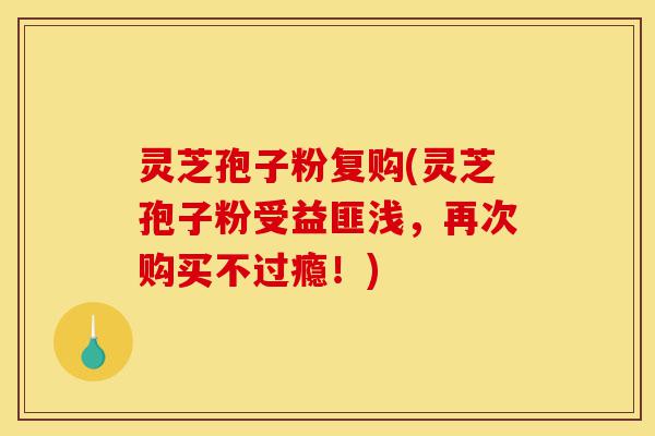 灵芝孢子粉复购(灵芝孢子粉受益匪浅,再次购买不过瘾!)-第1张图片-灵芝之家 灵芝孢子粉复购(灵芝孢子粉受益匪浅,再次购买不过瘾!)-第1张图片-灵芝之家