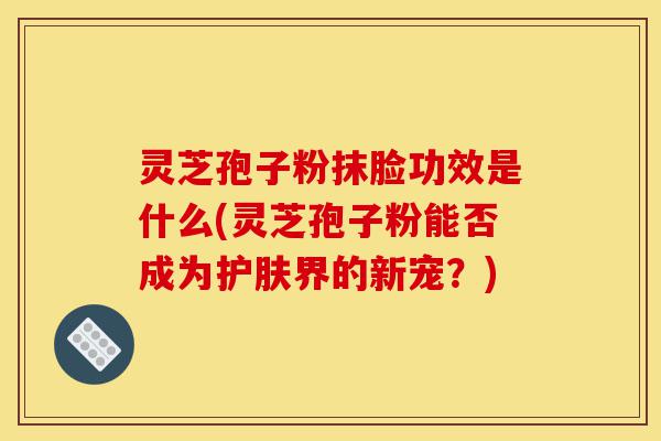 灵芝孢子粉抹脸功效是什么(灵芝孢子粉能否成为护肤界的新宠?)-第1张图片-灵芝之家 灵芝孢子粉抹脸功效是什么(灵芝孢子粉能否成为护肤界的新宠?)-第1张图片-灵芝之家