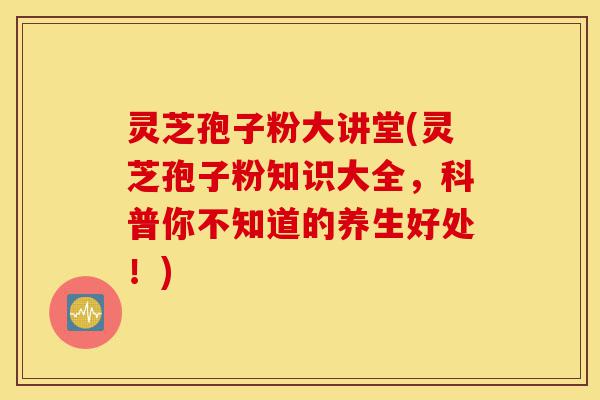 灵芝孢子粉大讲堂(灵芝孢子粉知识大全，科普你不知道的养生好处！)-第1张图片-灵芝之家