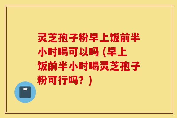 灵芝孢子粉早上饭前半小时喝可以吗 (早上饭前半小时喝灵芝孢子粉可行吗？)-第1张图片-灵芝之家
