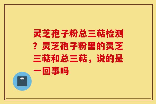 灵芝孢子粉总三萜检测？灵芝孢子粉里的灵芝三萜和总三萜，说的是一回事吗-第1张图片-灵芝之家