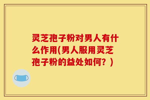 灵芝孢子粉对男人有什么作用(男人服用灵芝孢子粉的益处如何？)-第1张图片-灵芝之家