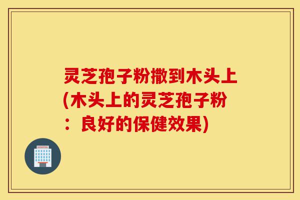 灵芝孢子粉撒到木头上(木头上的灵芝孢子粉：良好的保健效果)-第1张图片-灵芝之家