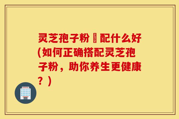 灵芝孢子粉撘配什么好(如何正确搭配灵芝孢子粉，助你养生更健康？)-第1张图片-灵芝之家