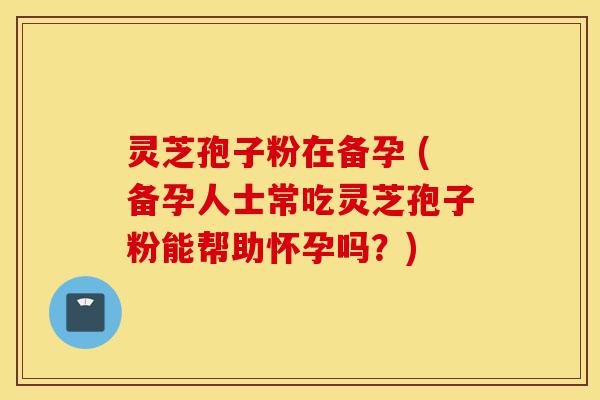 灵芝孢子粉在备孕 (备孕人士常吃灵芝孢子粉能帮助怀孕吗？)-第1张图片-灵芝之家