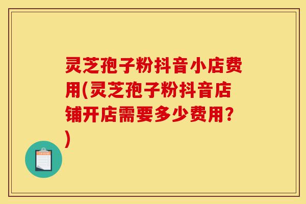 灵芝孢子粉抖音小店费用(灵芝孢子粉抖音店铺开店需要多少费用?)-第1张图片-灵芝之家 灵芝孢子粉抖音小店费用(灵芝孢子粉抖音店铺开店需要多少费用?)-第1张图片-灵芝之家
