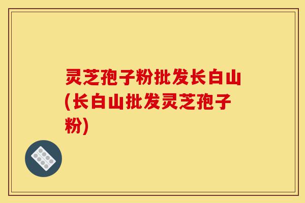 灵芝孢子粉批发长白山(长白山批发灵芝孢子粉)-第1张图片-灵芝之家