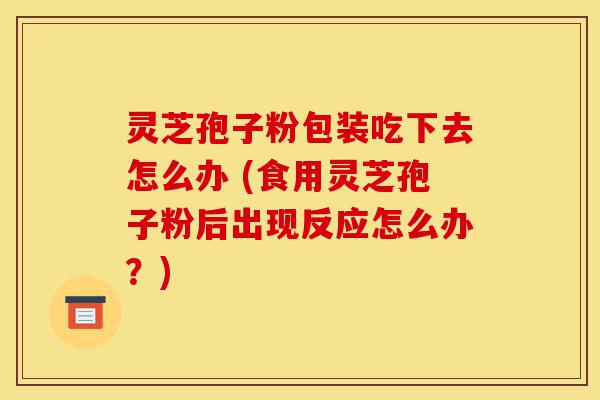灵芝孢子粉包装吃下去怎么办 (食用灵芝孢子粉后出现反应怎么办?)-第1张图片-灵芝之家 灵芝孢子粉包装吃下去怎么办 (食用灵芝孢子粉后出现反应怎么办?)-第1张图片-灵芝之家
