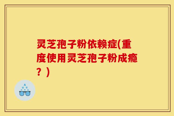 灵芝孢子粉依赖症(重度使用灵芝孢子粉成瘾？)-第1张图片-灵芝之家