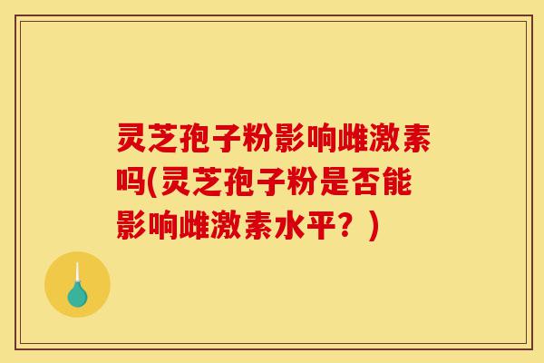 灵芝孢子粉影响雌激素吗(灵芝孢子粉是否能影响雌激素水平？)-第1张图片-灵芝之家