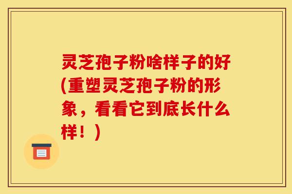 灵芝孢子粉啥样子的好(重塑灵芝孢子粉的形象，看看它到底长什么样！)-第1张图片-灵芝之家